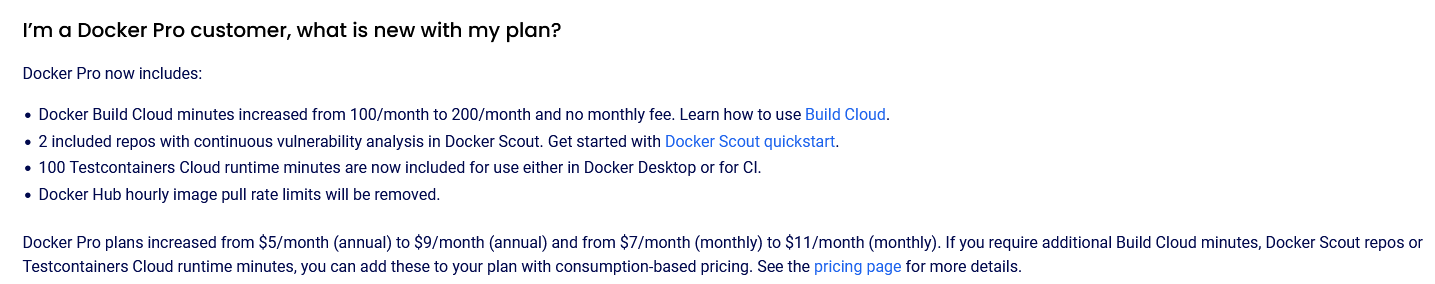 The image is a screenshot from the docker service website and reads:
I’m a Docker Pro customer, what is new with my plan?
Docker Pro now includes:
Docker Build Cloud minutes increased from 100/month to 200/month and no monthly fee. Learn how to use Build Cloud.
2 included repos with continuous vulnerability analysis in Docker Scout. Get started with Docker Scout quickstart.
100 Testcontainers Cloud runtime minutes are now included for use either in Docker Desktop or for CI.
Docker Hub hourly image pull rate limits will be removed.
Docker Pro plans increased from $5/month (annual) to $9/month (annual) and from $7/month (monthly) to $11/month (monthly). If you require additional Build Cloud minutes, Docker Scout repos or Testcontainers Cloud runtime minutes, you can add these to your plan with consumption-based pricing. See the pricing page for more details.