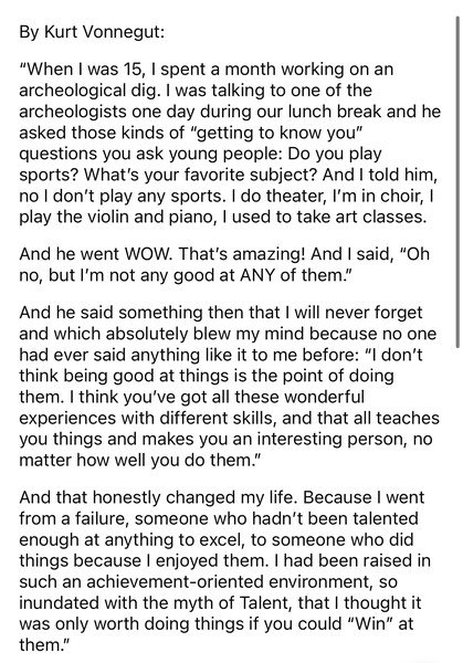 Screenshot of text that reads:

By Kurt Vonnegut:
'When I was 15, I spent a month working on an archeological dig. I was talking to one of the archeologists one day during our lunch break and he asked those kinds of 'getting to know you' questions you ask young people: Do you play sports? What's your favorite subject? And I told him, no I don't play any sports. I do theater, I'm in choir, I play the violin and piano, I used to take art classes.
And he went WOW. That's amazing! And I said, 'Oh no, but I'm not any good at ANY of them!'
And he said something then that I will never forget and which absolutely blew my mind because no one had ever said anything like it to me before: 'I don't think being good at things is the point of doing them. I think you've got all these wonderful experiences with different skills, and that all teaches you things and makes you an interesting person, no matter how well you do them.'
And that honestly changed my life. Because I went from a failure, someone who hadn't been talented enough at anything to excel, to someone who did things because I enjoyed them. I had been raised in such an achievement-oriented environment, so inundated with the myth of Talent, that I thought it was only worth doing things if you could 'Win' at them!'