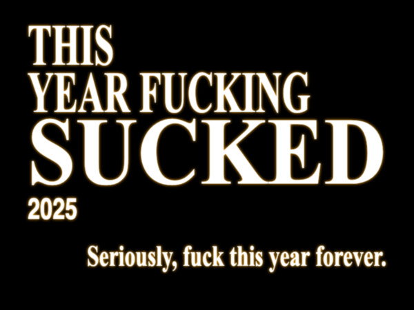 This year fucking sucked. 2025. Seriously, fuck this year forever.