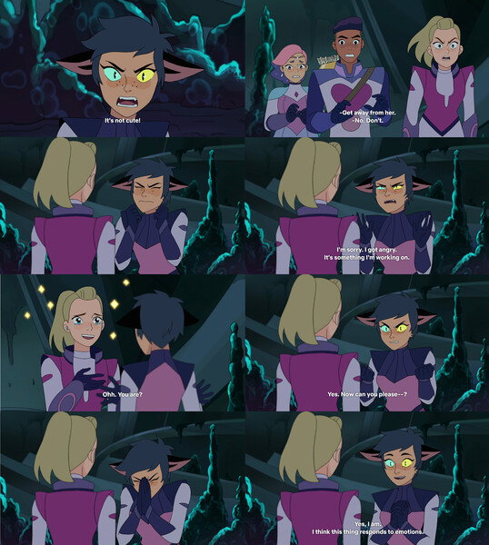 > **Catra**: _[yelling]_ It's not cute!
>
> _[The creature turns red and growls at the squad, mane and tale bristling, making Catra yelp and lean way while Glimmer and Bow step back]_
>
> **Adora**: _[moving closer, angrily]_ Get away from her!
>
> **Catra**: [moving to block Adora's path with both arms extended] No...! Don't. _[pauses and attempts to quietly reign in frustration]_ I'm sorry. I got angry. It's something I'm working on.
>
> **Adora**: _[getting teary eyed in awe]_ Aww, you are?
>
> **Catra**: _[angrily]_ Yes! Now can you please-- _[closes eyes and brings her hands together to calm herself, taking a deep breath; quieter and calmer tone of voice]_ Yes, I am. I think this thing responds to emotions. So can you not give me a hard time right now?