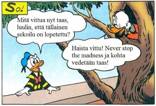 Never Stop The Madness

Finnish Donald Duck meme. Translation:

Donald: 'What the fuck now? I thought we'd stopped messing around like this?'

Scrooge: 'Fuck you! Never stop the madness and let's go again!'